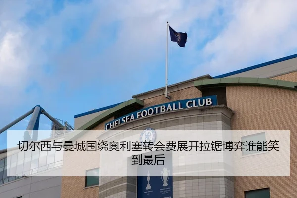 切尔西与曼城围绕奥利塞转会费展开拉锯博弈谁能笑到最后