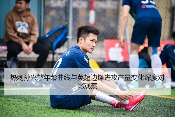 热刺孙兴慜年龄曲线与英超边锋进攻产量变化深度对比观察