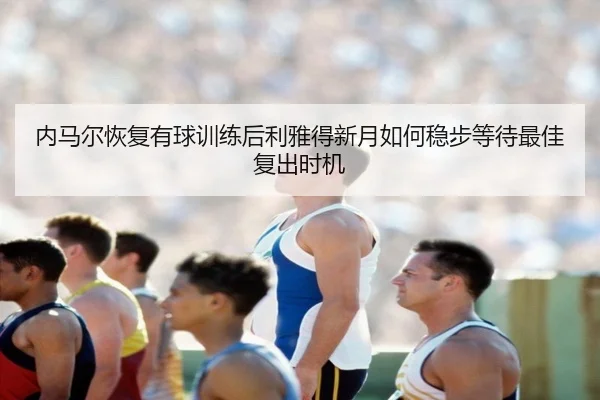 内马尔恢复有球训练后利雅得新月如何稳步等待最佳复出时机