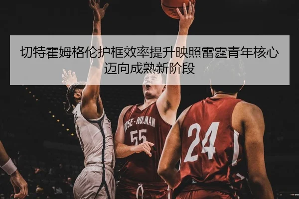 切特霍姆格伦护框效率提升映照雷霆青年核心迈向成熟新阶段